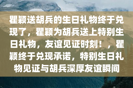 瞿颖送胡兵的生日礼物终于兑现了，瞿颖为胡兵送上特别生日礼物，友谊见证时刻！，瞿颖终于兑现承诺，特别生日礼物见证与胡兵深厚友谊瞬间