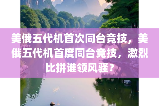 美俄五代机首次同台竞技，美俄五代机首度同台竞技，激烈比拼谁领风骚？