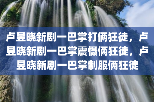 卢昱晓新剧一巴掌打俩狂徒，卢昱晓新剧一巴掌震慑俩狂徒，卢昱晓新剧一巴掌制服俩狂徒