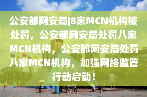 公安部网安局|8家MCN机构被处罚，公安部网安局处罚八家MCN机构，公安部网安局处罚八家MCN机构，加强网络监管行动启动！