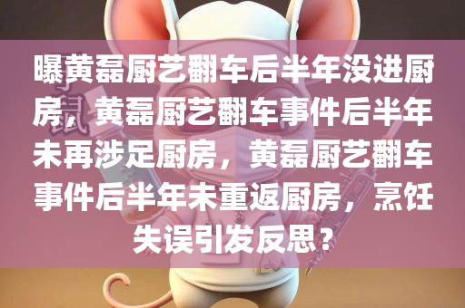 曝黄磊厨艺翻车后半年没进厨房，黄磊厨艺翻车事件后半年未再涉足厨房，黄磊厨艺翻车事件后半年未重返厨房，烹饪失误引发反思？