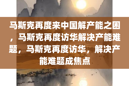 马斯克再度来中国解产能之困，马斯克再度访华解决产能难题，马斯克再度访华，解决产能难题成焦点