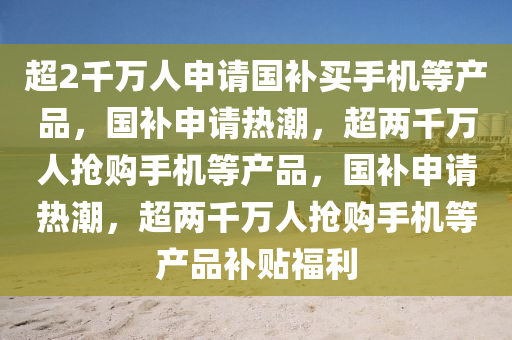 超2千万人申请国补买手机等产品，国补申请热潮，超两千万人抢购手机等产品，国补申请热潮，超两千万人抢购手机等产品补贴福利