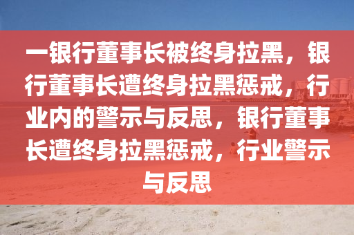 一银行董事长被终身拉黑，银行董事长遭终身拉黑惩戒，行业内的警示与反思，银行董事长遭终身拉黑惩戒，行业警示与反思