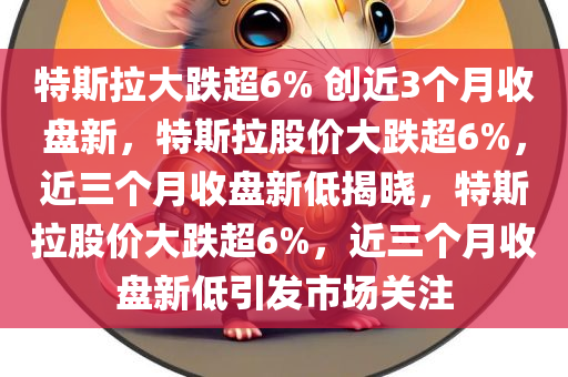 特斯拉大跌超6% 创近3个月收盘新，特斯拉股价大跌超6%，近三个月收盘新低揭晓，特斯拉股价大跌超6%，近三个月收盘新低引发市场关注