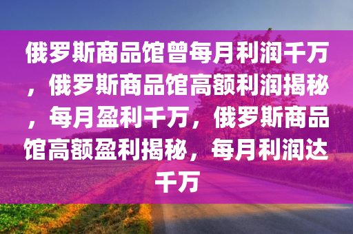 俄罗斯商品馆曾每月利润千万，俄罗斯商品馆高额利润揭秘，每月盈利千万，俄罗斯商品馆高额盈利揭秘，每月利润达千万