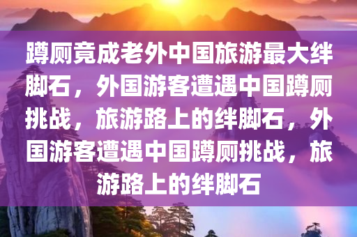 蹲厕竟成老外中国旅游最大绊脚石，外国游客遭遇中国蹲厕挑战，旅游路上的绊脚石，外国游客遭遇中国蹲厕挑战，旅游路上的绊脚石