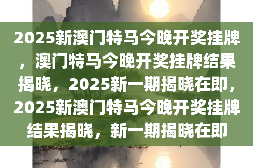 2025新澳门特马今晚开奖挂牌，澳门特马今晚开奖挂牌结果揭晓，2025新一期揭晓在即，2025新澳门特马今晚开奖挂牌结果揭晓，新一期揭晓在即