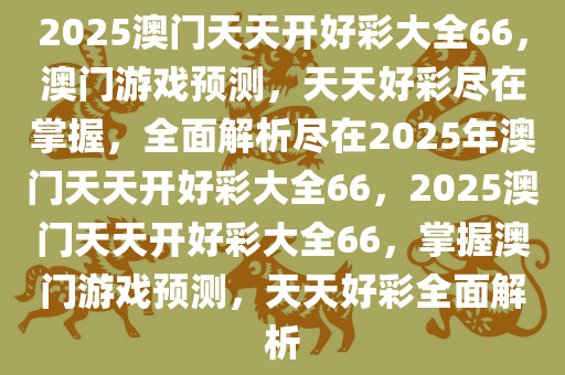 2025澳门天天开好彩大全66，澳门游戏预测，天天好彩尽在掌握，全面解析尽在2025年澳门天天开好彩大全66，2025澳门天天开好彩大全66，掌握澳门游戏预测，天天好彩全面解析