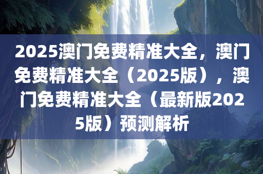 2025澳门免费精准大全，澳门免费精准大全（2025版），澳门免费精准大全（最新版2025版）预测解析