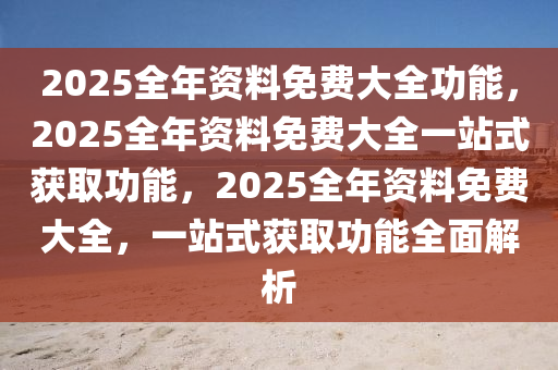 2025全年资料免费大全功能，2025全年资料免费大全一站式获取功能，2025全年资料免费大全，一站式获取功能全面解析