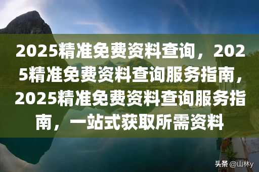 2025精准免费资料查询，2025精准免费资料查询服务指南，2025精准免费资料查询服务指南，一站式获取所需资料