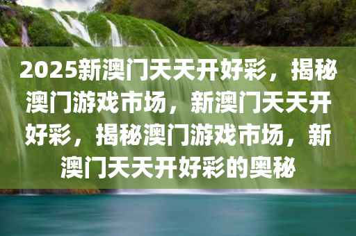 2025新澳门天天开好彩，揭秘澳门游戏市场，新澳门天天开好彩，揭秘澳门游戏市场，新澳门天天开好彩的奥秘