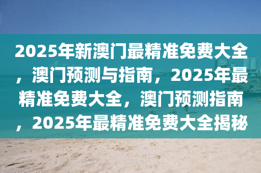 2025年新澳门最精准免费大全，澳门预测与指南，2025年最精准免费大全，澳门预测指南，2025年最精准免费大全揭秘