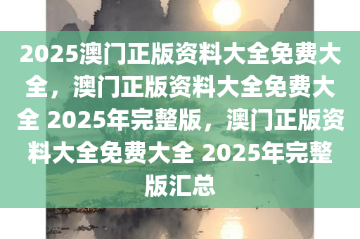 2025澳门正版资料大全免费大全，澳门正版资料大全免费大全 2025年完整版，澳门正版资料大全免费大全 2025年完整版汇总