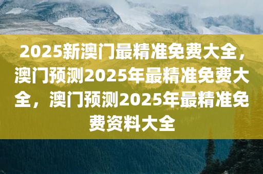 2025新澳门最精准免费大全，澳门预测2025年最精准免费大全，澳门预测2025年最精准免费资料大全