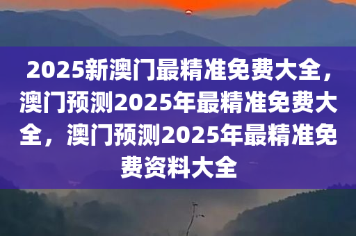 2025新澳门最精准免费大全，澳门预测2025年最精准免费大全，澳门预测2025年最精准免费资料大全