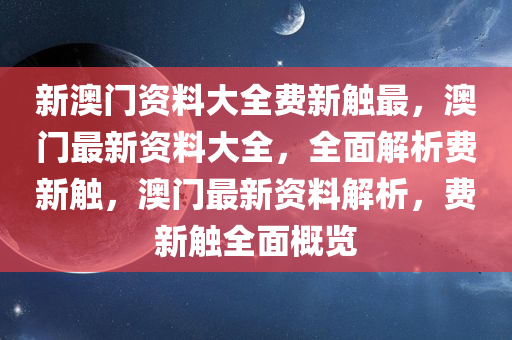 新澳门资料大全费新触最，澳门最新资料大全，全面解析费新触，澳门最新资料解析，费新触全面概览