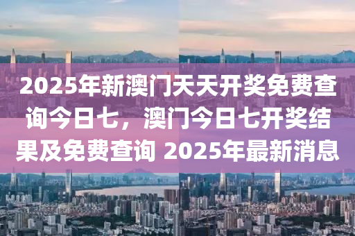 2025年新澳门天天开奖免费查询今日七，澳门今日七开奖结果及免费查询 2025年最新消息