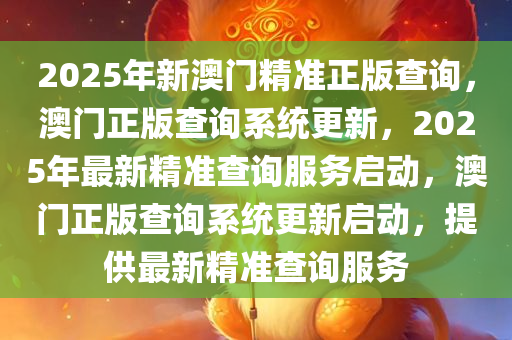 2025年新澳门精准正版查询，澳门正版查询系统更新，2025年最新精准查询服务启动，澳门正版查询系统更新启动，提供最新精准查询服务