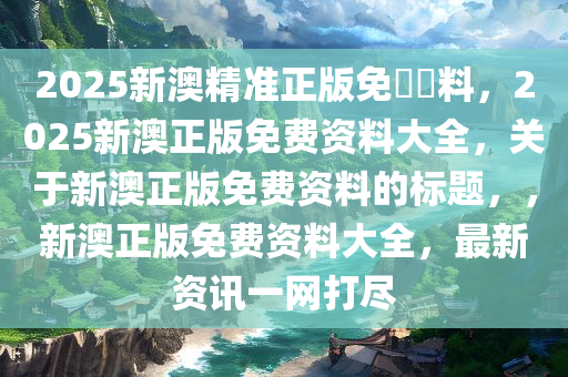 2025新澳精准正版免費資料，2025新澳正版免费资料大全，关于新澳正版免费资料的标题，，新澳正版免费资料大全，最新资讯一网打尽