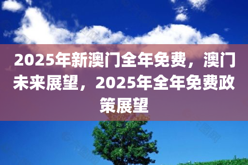 2025年新澳门全年免费，澳门未来展望，2025年全年免费政策展望