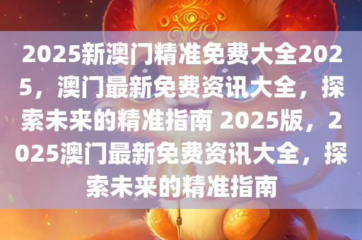 2025新澳门精准免费大全2025，澳门最新免费资讯大全，探索未来的精准指南 2025版，2025澳门最新免费资讯大全，探索未来的精准指南