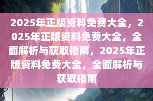 2025年正版资料免费大全，2025年正版资料免费大全，全面解析与获取指南，2025年正版资料免费大全，全面解析与获取指南