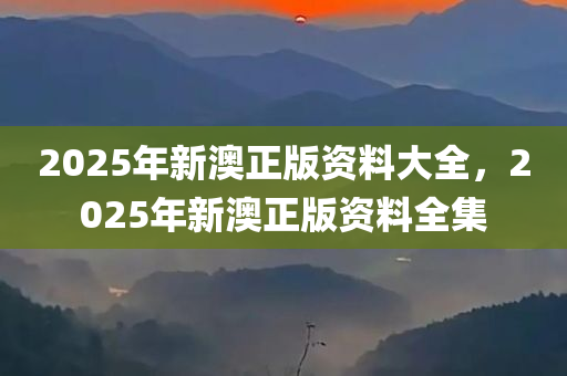 2025年新澳正版资料大全，2025年新澳正版资料全集