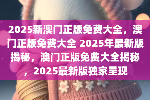 2025新澳门正版免费大全，澳门正版免费大全 2025年最新版揭秘，澳门正版免费大全揭秘，2025最新版独家呈现