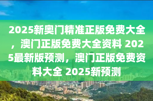 2025新奥门精准正版免费大全，澳门正版免费大全资料 2025最新版预测，澳门正版免费资料大全 2025新预测