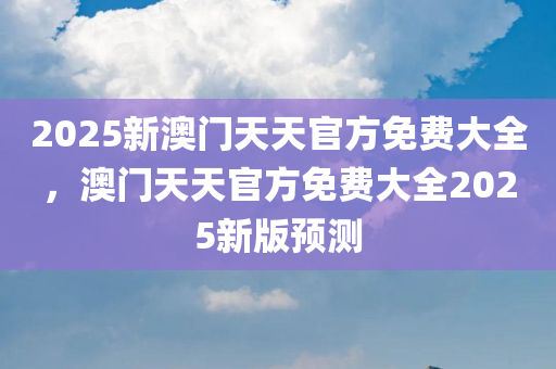 2025新澳门天天官方免费大全，澳门天天官方免费大全2025新版预测