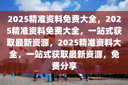 2025精准资料免费大全，2025精准资料免费大全，一站式获取最新资源，2025精准资料大全，一站式获取最新资源，免费分享