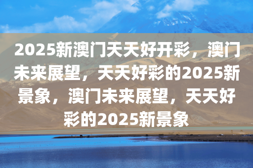 2025新澳门天天好开彩，澳门未来展望，天天好彩的2025新景象，澳门未来展望，天天好彩的2025新景象