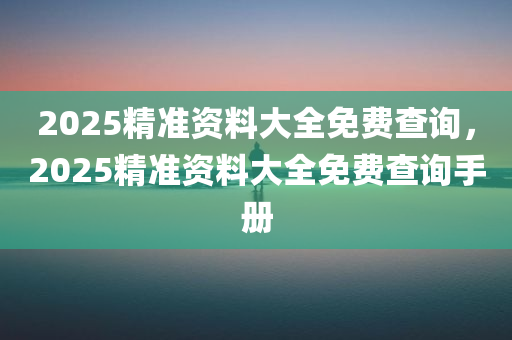 2025精准资料大全免费查询，2025精准资料大全免费查询手册