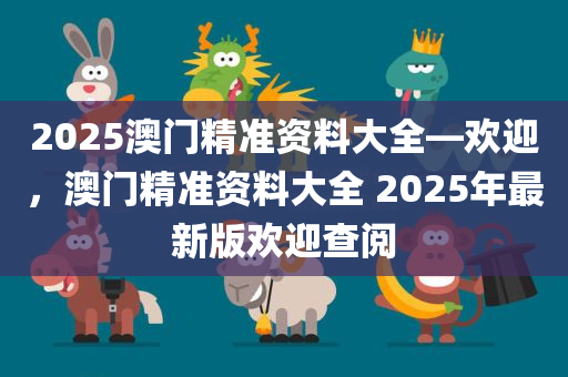 2025澳门精准资料大全—欢迎，澳门精准资料大全 2025年最新版欢迎查阅