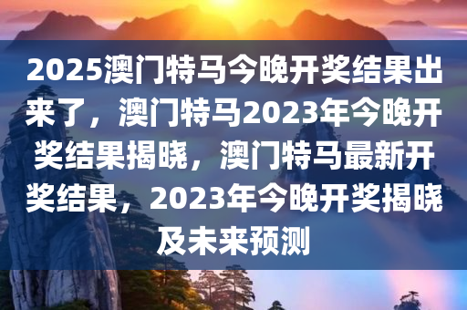 2025澳门特马今晚开奖结果出来了，澳门特马2023年今晚开奖结果揭晓，澳门特马最新开奖结果，2023年今晚开奖揭晓及未来预测