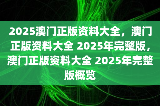 2025澳门正版资料大全，澳门正版资料大全 2025年完整版，澳门正版资料大全 2025年完整版概览