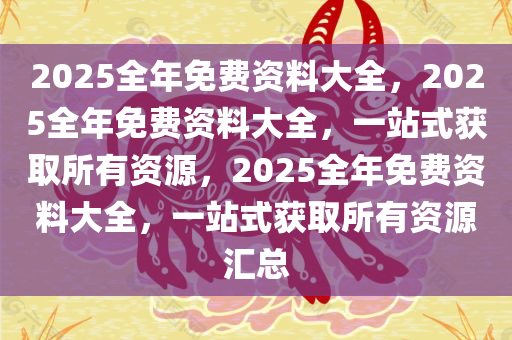 2025全年免费资料大全，2025全年免费资料大全，一站式获取所有资源，2025全年免费资料大全，一站式获取所有资源汇总