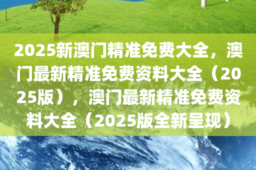 2025新澳门精准免费大全，澳门最新精准免费资料大全（2025版），澳门最新精准免费资料大全（2025版全新呈现）