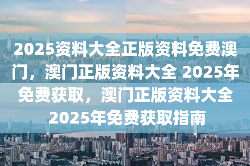 2025资料大全正版资料免费澳门，澳门正版资料大全 2025年免费获取，澳门正版资料大全 2025年免费获取指南