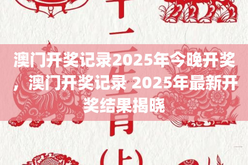 澳门开奖记录2025年今晚开奖，澳门开奖记录 2025年最新开奖结果揭晓