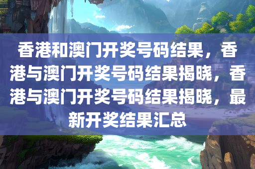 香港和澳门开奖号码结果，香港与澳门开奖号码结果揭晓，香港与澳门开奖号码结果揭晓，最新开奖结果汇总