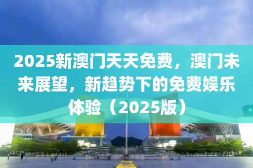 2025新澳门天天免费，澳门未来展望，新趋势下的免费娱乐体验（2025版）