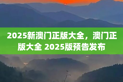 2025新澳门正版大全，澳门正版大全 2025版预告发布