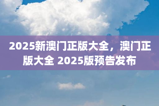 2025新澳门正版大全，澳门正版大全 2025版预告发布