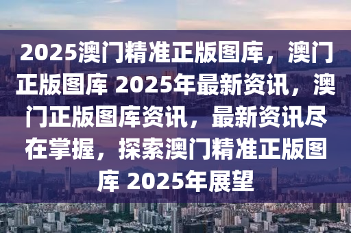 2025澳门精准正版图库，澳门正版图库 2025年最新资讯，澳门正版图库资讯，最新资讯尽在掌握，探索澳门精准正版图库 2025年展望