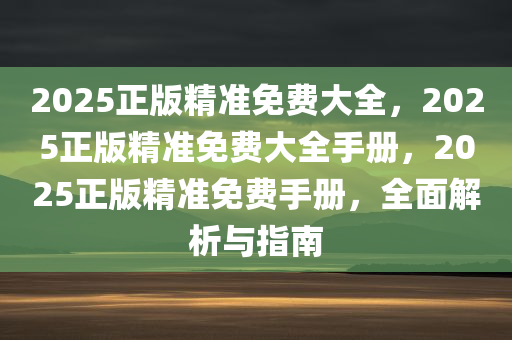 2025正版精准免费大全，2025正版精准免费大全手册，2025正版精准免费手册，全面解析与指南