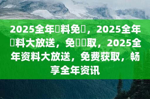 2025全年資料免費，2025全年資料大放送，免費獲取，2025全年资料大放送，免费获取，畅享全年资讯