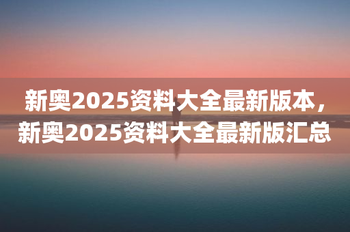 新奥2025资料大全最新版本，新奥2025资料大全最新版汇总